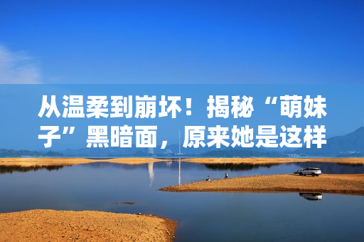 从温柔到崩坏！揭秘“萌妹子”黑暗面，原来她是这样的…
