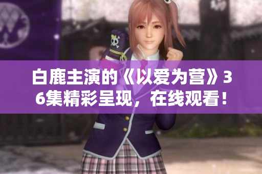 白鹿主演的《以爱为营》36集精彩呈现，在线观看！