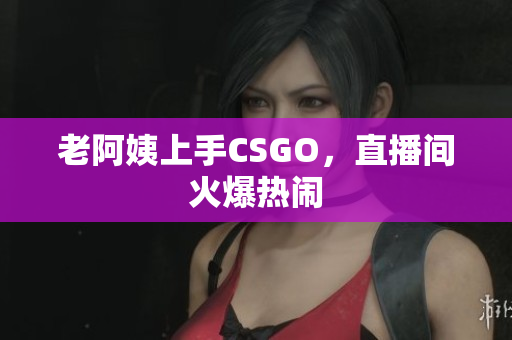 老阿姨上手CSGO，直播间火爆热闹