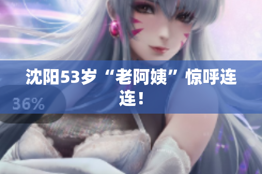 沈阳53岁“老阿姨”惊呼连连！