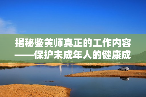 揭秘鉴黄师真正的工作内容——保护未成年人的健康成长