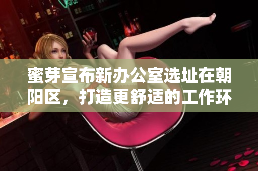 蜜芽宣布新办公室选址在朝阳区，打造更舒适的工作环境