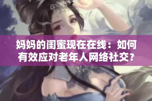 妈妈的闺蜜现在在线：如何有效应对老年人网络社交？
