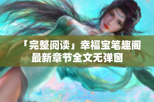 「完整阅读」幸福宝笔趣阁最新章节全文无弹窗