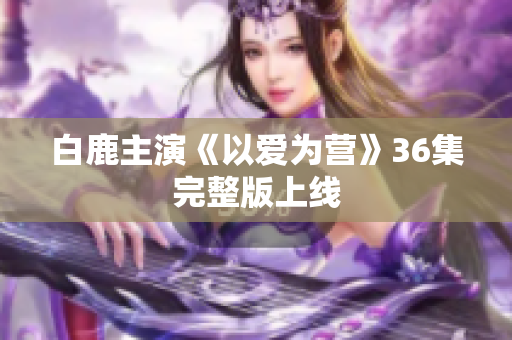 白鹿主演《以爱为营》36集完整版上线
