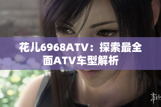 花儿6968ATV：探索最全面ATV车型解析