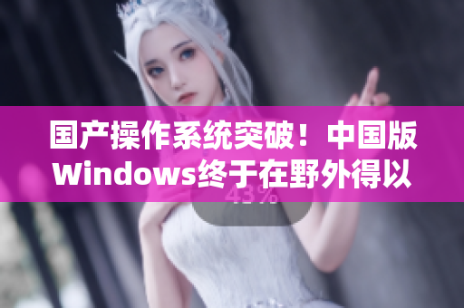 国产操作系统突破！中国版Windows终于在野外得以广泛运用