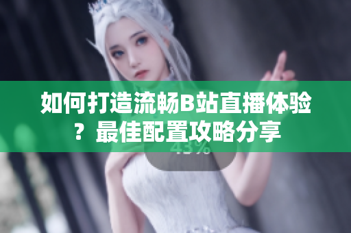 如何打造流畅B站直播体验？最佳配置攻略分享