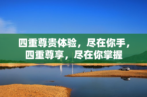 四重尊贵体验，尽在你手，四重尊享，尽在你掌握