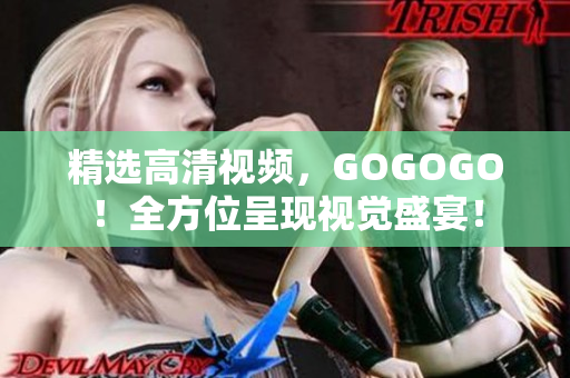 精选高清视频，GOGOGO！全方位呈现视觉盛宴！