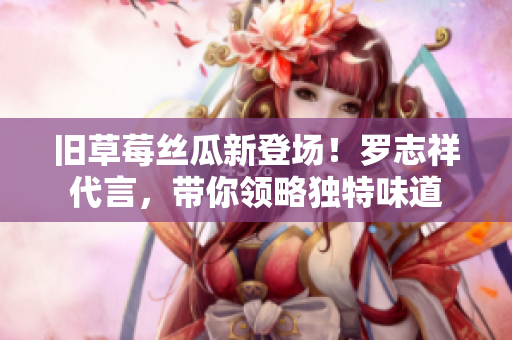 旧草莓丝瓜新登场！罗志祥代言，带你领略独特味道