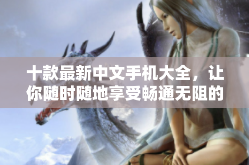 十款最新中文手机大全，让你随时随地享受畅通无阻的网络体验