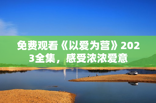 免费观看《以爱为营》2023全集，感受浓浓爱意