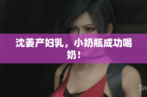 沈姜产妇乳，小奶瓶成功喝奶！