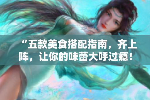 “五款美食搭配指南，齐上阵，让你的味蕾大呼过瘾！”