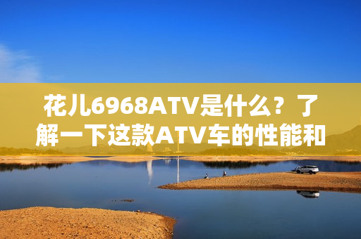 花儿6968ATV是什么？了解一下这款ATV车的性能和特点