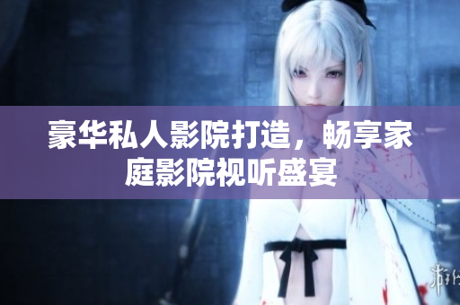 豪华私人影院打造，畅享家庭影院视听盛宴