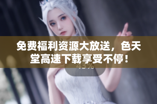 免费福利资源大放送，色天堂高速下载享受不停！