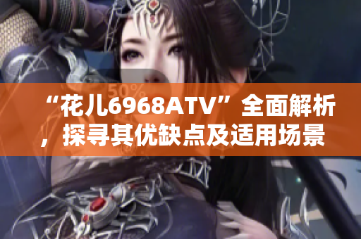 “花儿6968ATV”全面解析，探寻其优缺点及适用场景