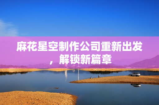 麻花星空制作公司重新出发，解锁新篇章