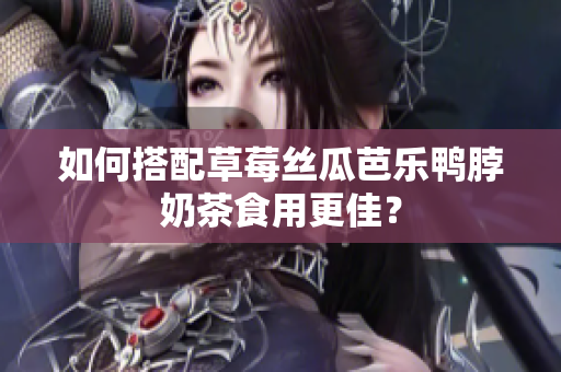 如何搭配草莓丝瓜芭乐鸭脖奶茶食用更佳？