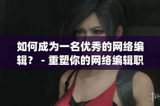 如何成为一名优秀的网络编辑？ - 重塑你的网络编辑职业生涯)