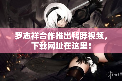 罗志祥合作推出鸭脖视频，下载网址在这里！