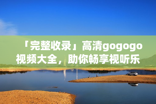 「完整收录」高清gogogo视频大全，助你畅享视听乐趣