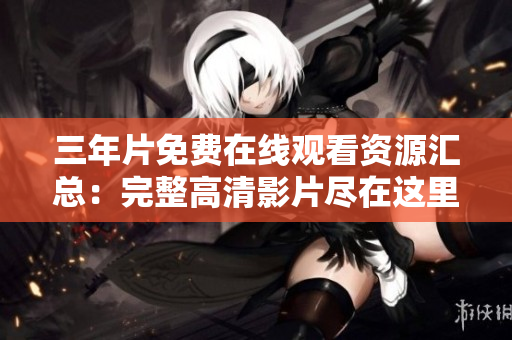 三年片免费在线观看资源汇总：完整高清影片尽在这里