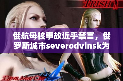 俄航母核事故近乎禁言，俄罗斯城市severodvinsk为何这么重要？