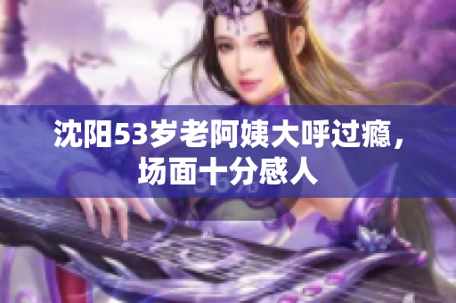 沈阳53岁老阿姨大呼过瘾，场面十分感人