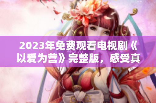2023年免费观看电视剧《以爱为营》完整版，感受真挚爱情的动人故事