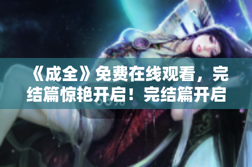《成全》免费在线观看，完结篇惊艳开启！完结篇开启！《成全》免费中文在线观看