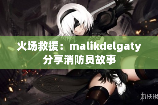 火场救援：malikdelgaty分享消防员故事