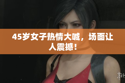 45岁女子热情大喊，场面让人震撼！