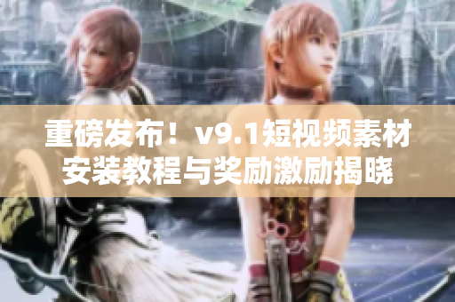 重磅发布！v9.1短视频素材安装教程与奖励激励揭晓