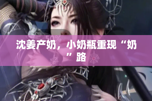 沈姜产奶，小奶瓶重现“奶”路
