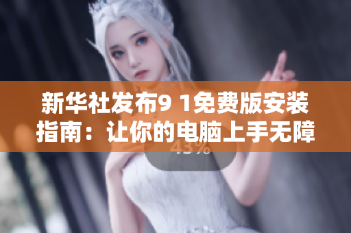 新华社发布9 1免费版安装指南：让你的电脑上手无障碍