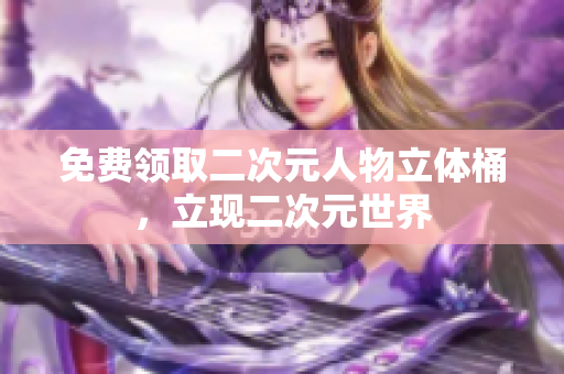 免费领取二次元人物立体桶，立现二次元世界