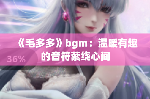 《毛多多》bgm：温暖有趣的音符萦绕心间