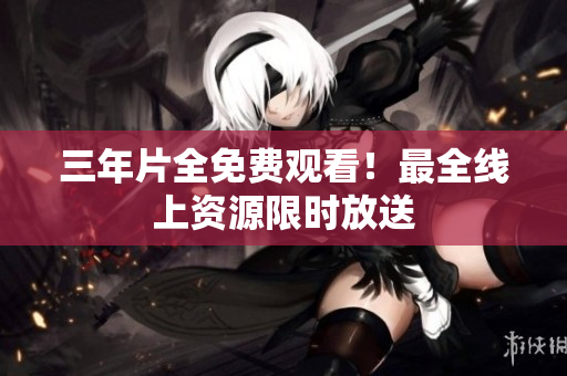 三年片全免费观看！最全线上资源限时放送