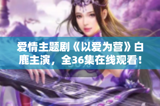 爱情主题剧《以爱为营》白鹿主演，全36集在线观看！