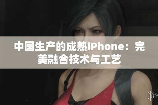 中国生产的成熟iPhone：完美融合技术与工艺