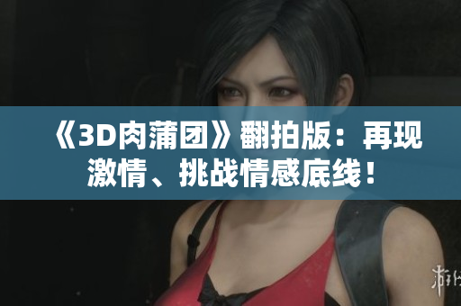 《3D肉蒲团》翻拍版：再现激情、挑战情感底线！