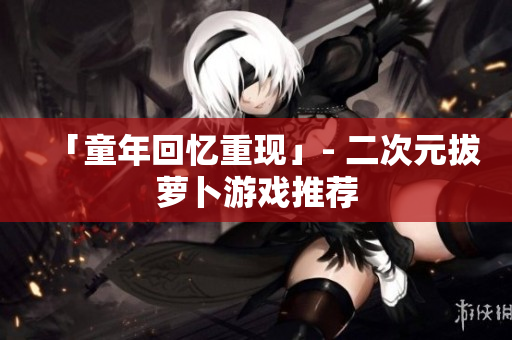 「童年回忆重现」- 二次元拔萝卜游戏推荐