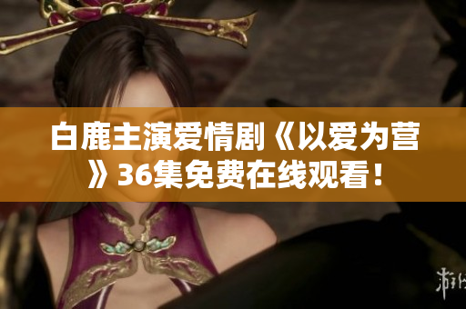 白鹿主演爱情剧《以爱为营》36集免费在线观看！