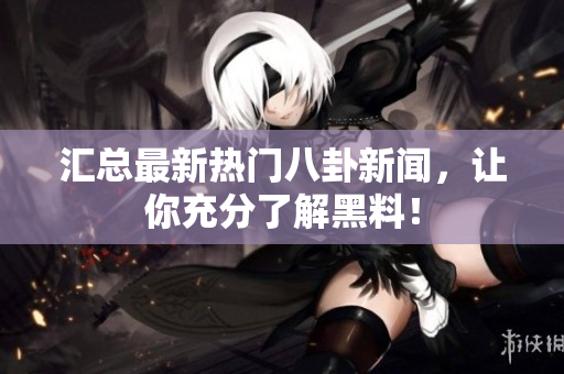 汇总最新热门八卦新闻，让你充分了解黑料！