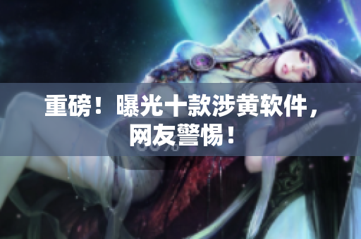 重磅！曝光十款涉黄软件，网友警惕！
