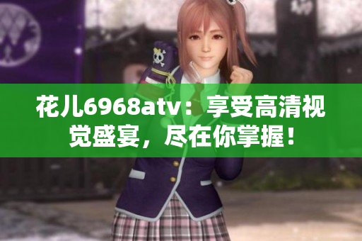 花儿6968atv：享受高清视觉盛宴，尽在你掌握！