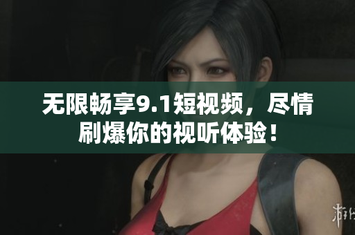 无限畅享9.1短视频，尽情刷爆你的视听体验！
